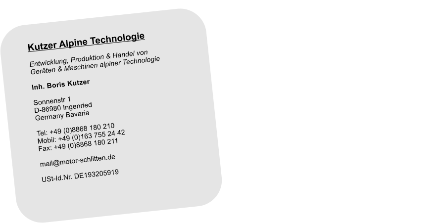 Kutzer Alpine Technologie Entwicklung, Produktion & Handel von Gerten & Maschinen alpiner Technologie Inh. Boris Kutzer  Sonnenstr 1 D-86980 Ingenried Germany Bavaria  Tel: +49 (0)8868 180 210 Mobil: +49 (0)163 755 24 42 Fax: +49 (0)8868 180 211  mail@motor-schlitten.de  USt-Id.Nr. DE193205919 